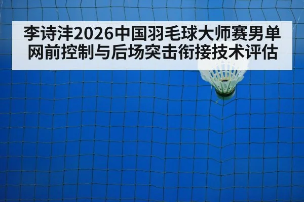 李诗沣2026中国羽毛球大师赛男单网前控制与后场突击衔接技术评估